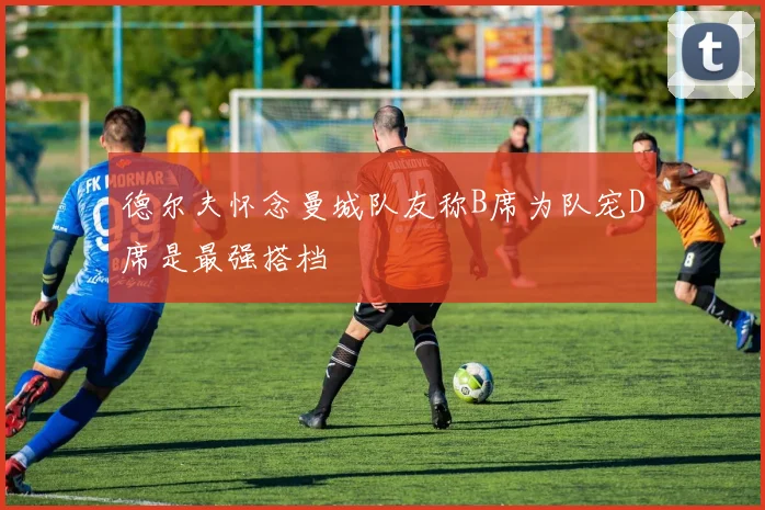 德尔夫怀念曼城队友称B席为队宠D席是最强搭档