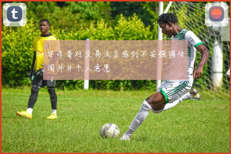 字母哥对交易流言感到不安强调传闻并非个人意愿