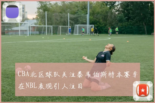CBA北区球队关注泰韦伯斯特本赛季在NBL表现引人注目