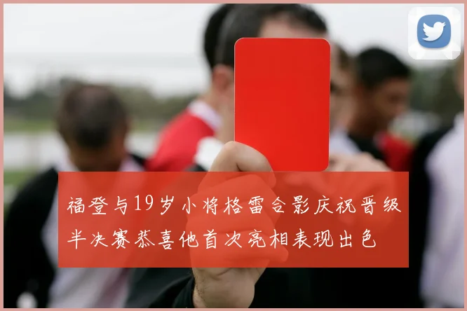 福登与19岁小将格雷合影庆祝晋级半决赛恭喜他首次亮相表现出色