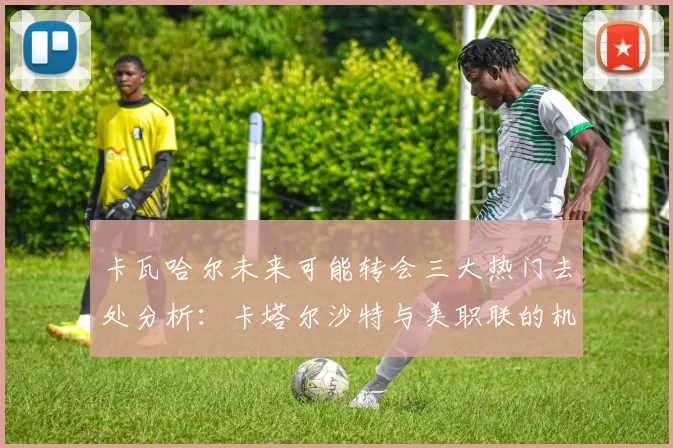 卡瓦哈尔未来可能转会三大热门去处分析：卡塔尔沙特与美职联的机会