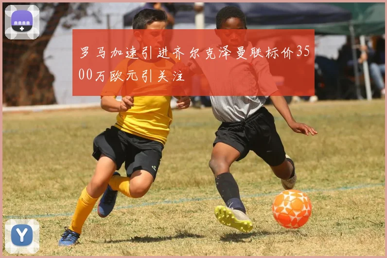 罗马加速引进齐尔克泽曼联标价3500万欧元引关注