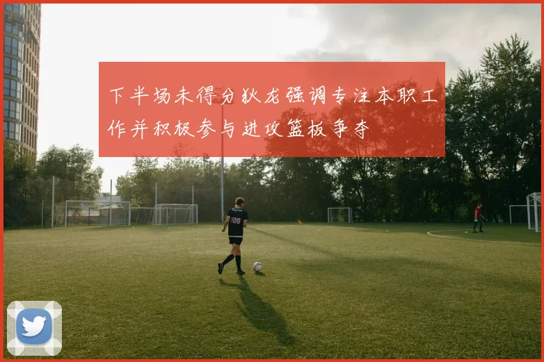 下半场未得分狄龙强调专注本职工作并积极参与进攻篮板争夺