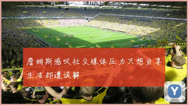 詹姆斯感叹社交媒体压力只想分享生活却遭误解