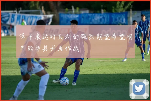 泽卡表达对瓦科的强烈期望希望明年能与其并肩作战