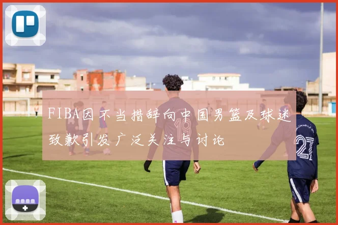 FIBA因不当措辞向中国男篮及球迷致歉引发广泛关注与讨论