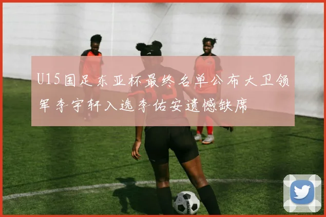 U15国足东亚杯最终名单公布大卫领军李宇轩入选李佑安遗憾缺席