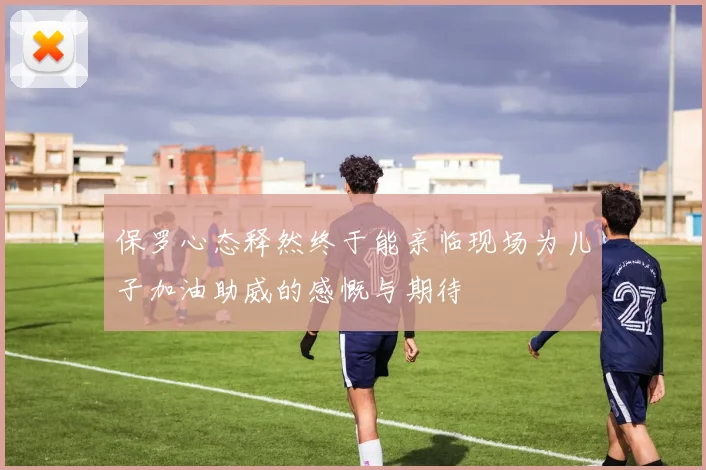 保罗心态释然终于能亲临现场为儿子加油助威的感慨与期待