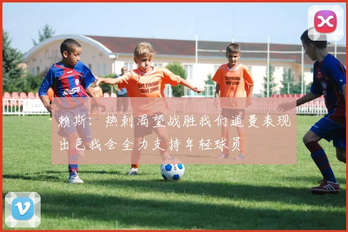 赖斯：热刺渴望战胜我们道曼表现出色我会全力支持年轻球员
