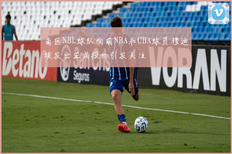 南区NBL球队向前NBA和CBA球员穆迪埃发出正式报价引发关注