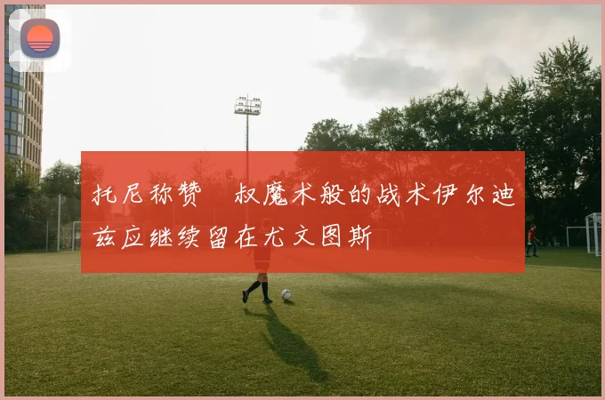 托尼称赞囧叔魔术般的战术伊尔迪兹应继续留在尤文图斯