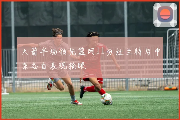火箭半场领先篮网11分杜兰特与申京各自表现抢眼