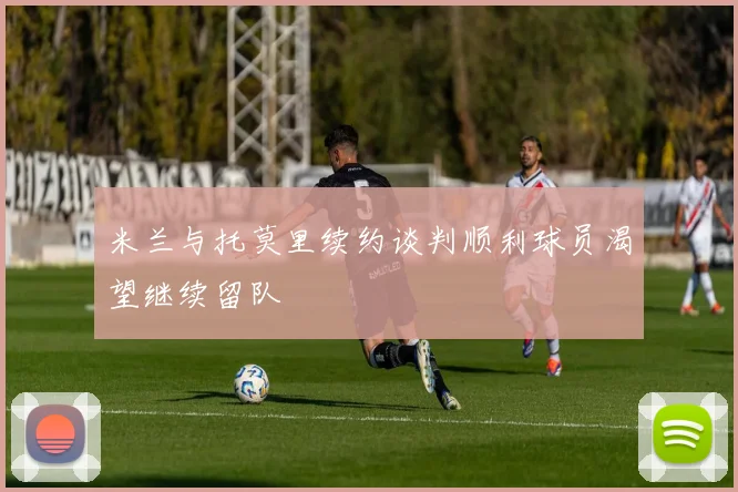 米兰与托莫里续约谈判顺利球员渴望继续留队