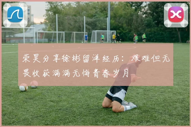 荣昊分享徐彬留洋经历：艰难但无畏收获满满无悔青春岁月
