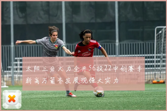 太阳三分火力全开56投22中创赛季新高万箭齐发展现强大实力