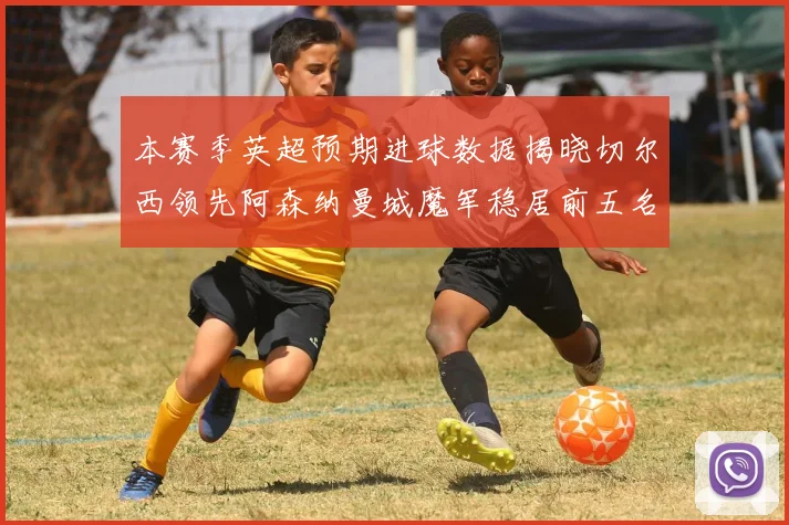 本赛季英超预期进球数据揭晓切尔西领先阿森纳曼城魔军稳居前五名