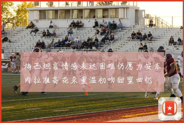 梅西坦言情感表达困难仍愿为安东内拉准备花朵重温初吻甜蜜回忆