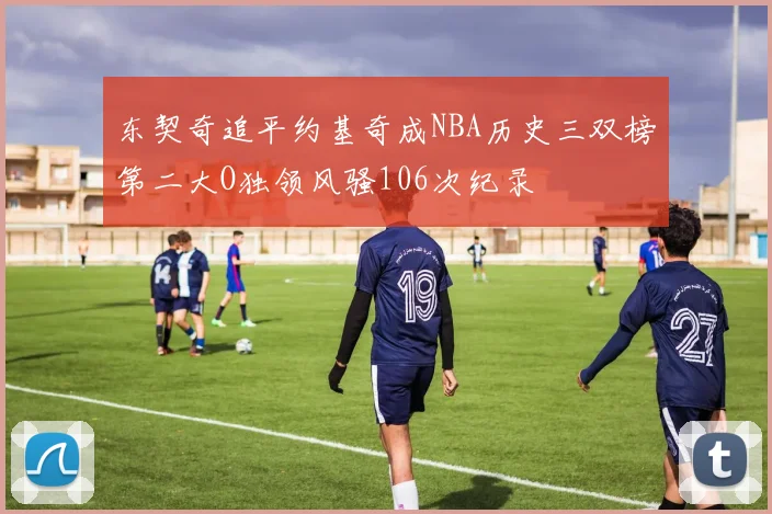 东契奇追平约基奇成NBA历史三双榜第二大O独领风骚106次纪录