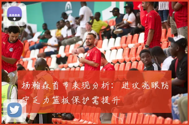 杨瀚森首节表现分析：进攻亮眼防守乏力篮板保护需提升