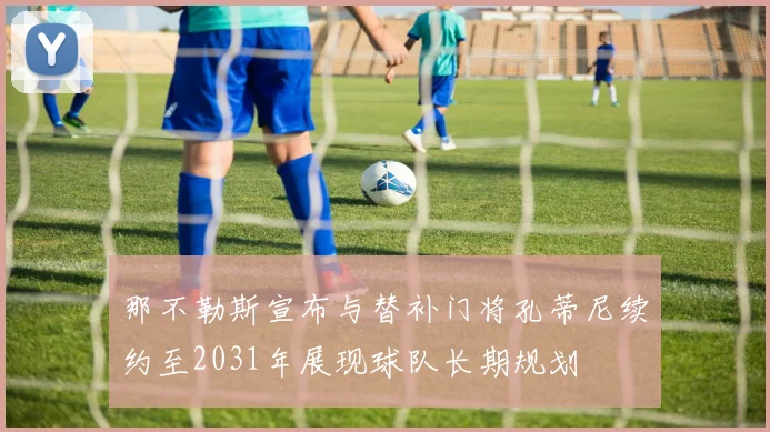 那不勒斯宣布与替补门将孔蒂尼续约至2031年展现球队长期规划