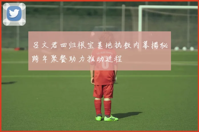 吕文君回归根宝基地执教内幕揭秘跨年聚餐助力推动进程