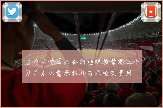 吉伦沃特因兴奋剂违规被禁赛三个月广东队需承担36万元检测费用