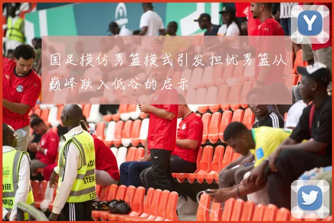 国足模仿男篮模式引发担忧男篮从巅峰跌入低谷的启示