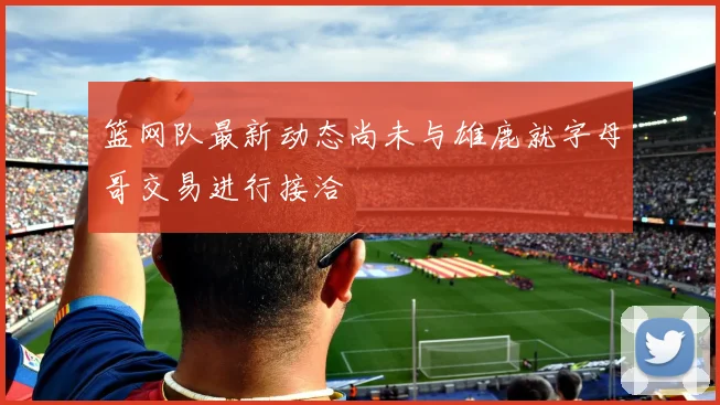 篮网队最新动态尚未与雄鹿就字母哥交易进行接洽