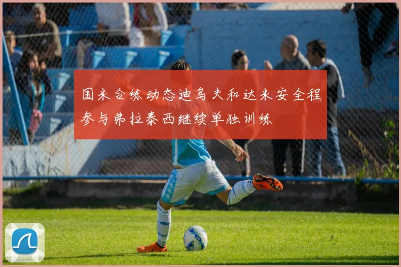 国米合练动态迪乌夫和达米安全程参与弗拉泰西继续单独训练