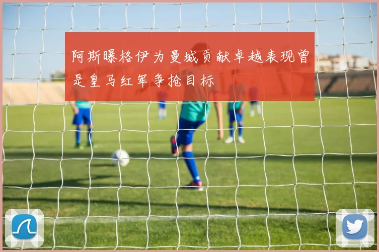 阿斯曝格伊为曼城贡献卓越表现曾是皇马红军争抢目标