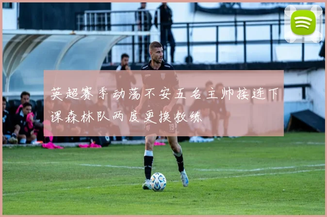 英超赛季动荡不安五名主帅接连下课森林队两度更换教练