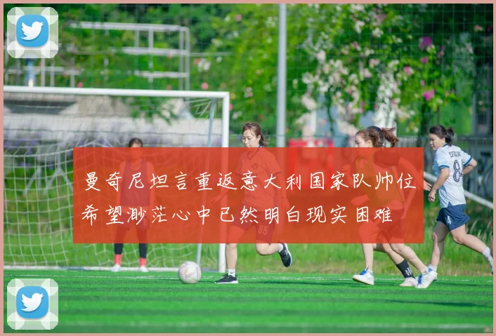 曼奇尼坦言重返意大利国家队帅位希望渺茫心中已然明白现实困难