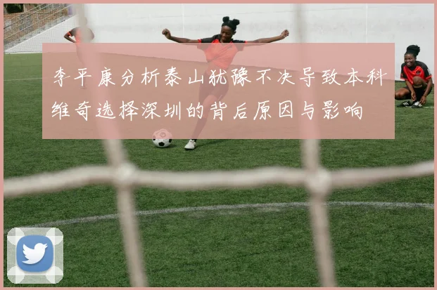 李平康分析泰山犹豫不决导致本科维奇选择深圳的背后原因与影响