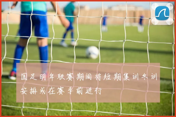 国足明年联赛期间将短期集训冬训安排或在赛季前进行