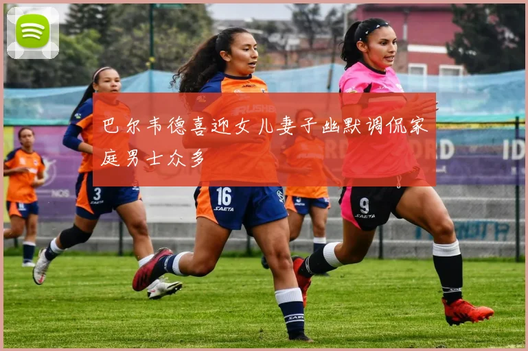 巴尔韦德喜迎女儿妻子幽默调侃家庭男士众多