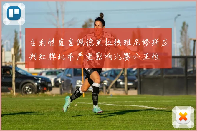 古利特直言佩德里拉拽维尼修斯应判红牌此举严重影响比赛公正性