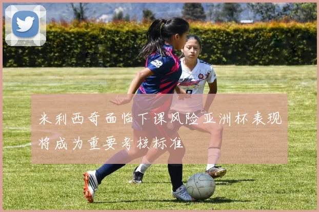 米利西奇面临下课风险亚洲杯表现将成为重要考核标准