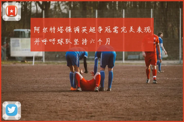阿尔特塔强调英超争冠需完美表现并呼吁球队坚持六个月