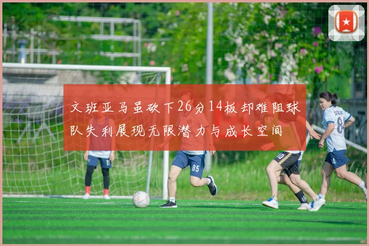 文班亚马虽砍下26分14板却难阻球队失利展现无限潜力与成长空间