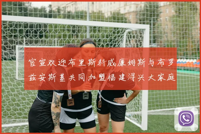 官宣欢迎布里斯科威廉姆斯与布罗兹安斯基共同加盟福建浔兴大家庭
