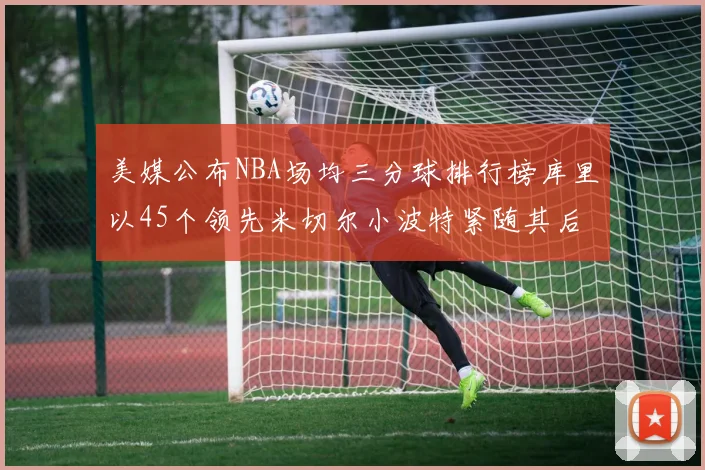 美媒公布NBA场均三分球排行榜库里以45个领先米切尔小波特紧随其后