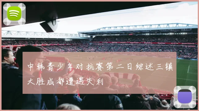 中韩青少年对抗赛第二日综述三镇大胜成都遭遇失利