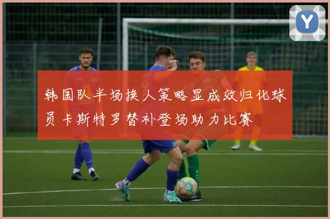 韩国队半场换人策略显成效归化球员卡斯特罗替补登场助力比赛
