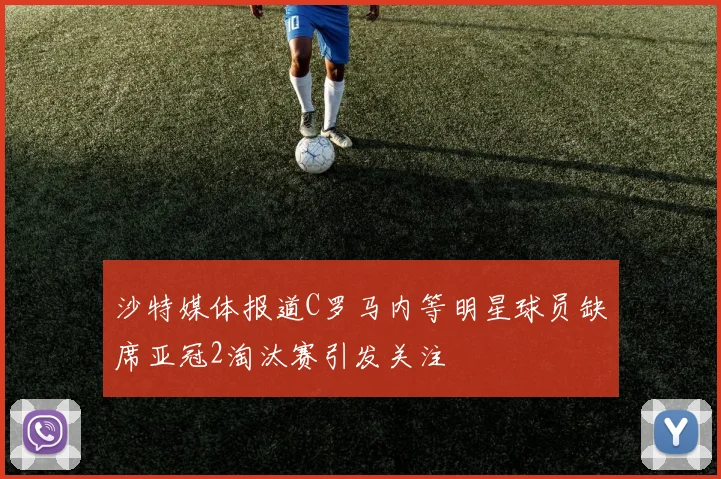 沙特媒体报道C罗马内等明星球员缺席亚冠2淘汰赛引发关注