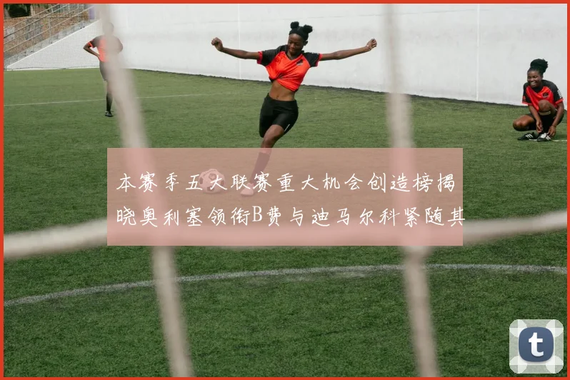 本赛季五大联赛重大机会创造榜揭晓奥利塞领衔B费与迪马尔科紧随其后