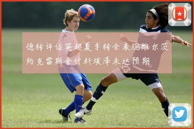 德转评估英超夏季转会表现维尔茨约克雷斯舍什科埃泽未达预期