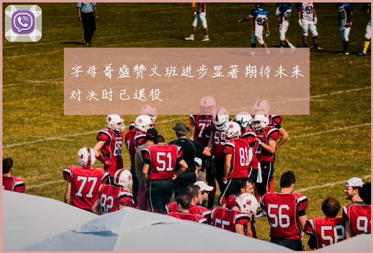 字母哥盛赞文班进步显著期待未来对决时已退役