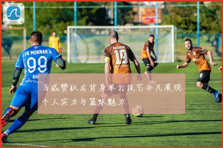 马威赞狄龙背身单打技艺非凡展现个人实力与篮球魅力